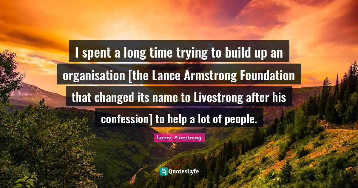 I spent a long time trying to build up an organisation [the Lance Armstrong Foundation that changed its name to Livestrong after his confession] to help a lot of people.