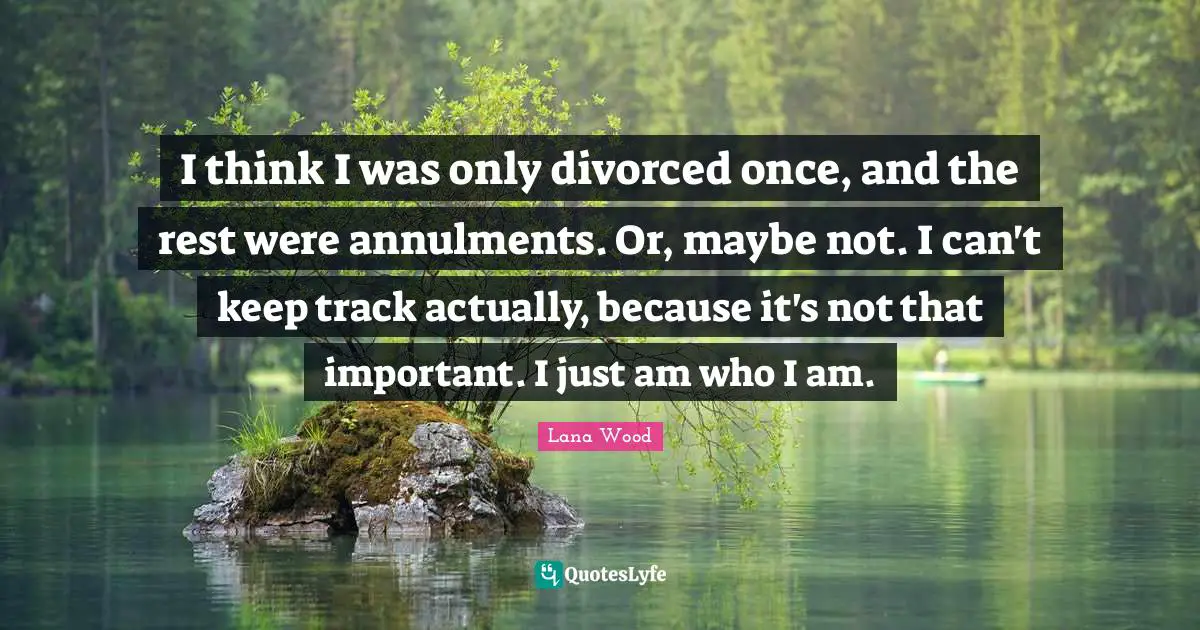I think I was only divorced once, and the rest were annulments. Or, maybe not. I can't keep track actually, because it's not that important. I just am who I am.