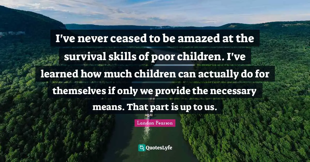 I've never ceased to be amazed at the survival skills of poor children. I've learned how much children can actually do for themselves if only we provide the necessary means. That part is up to us.