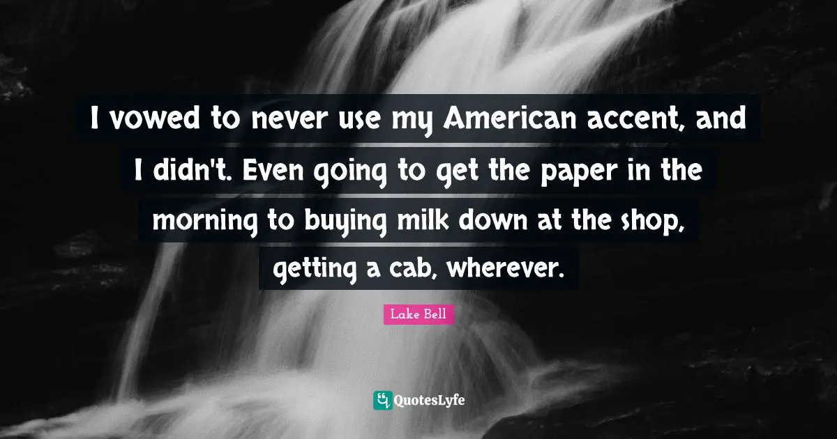 I vowed to never use my American accent, and I didn't. Even going to get the paper in the morning to buying milk down at the shop, getting a cab, wherever.