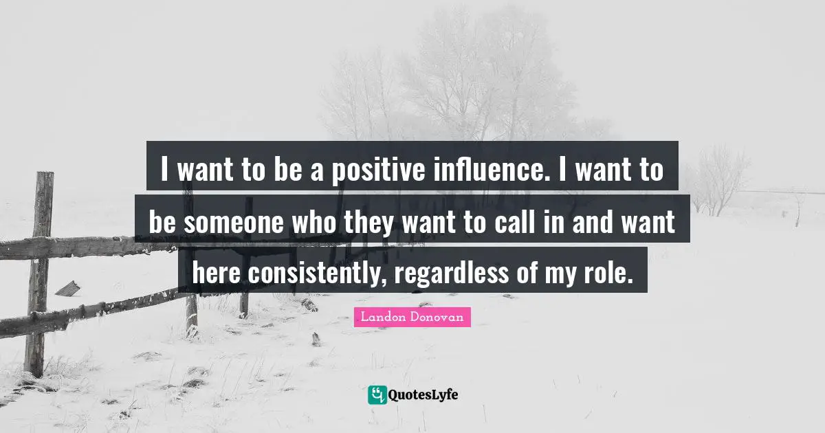 I want to be a positive influence. I want to be someone who they want to call in and want here consistently, regardless of my role.
