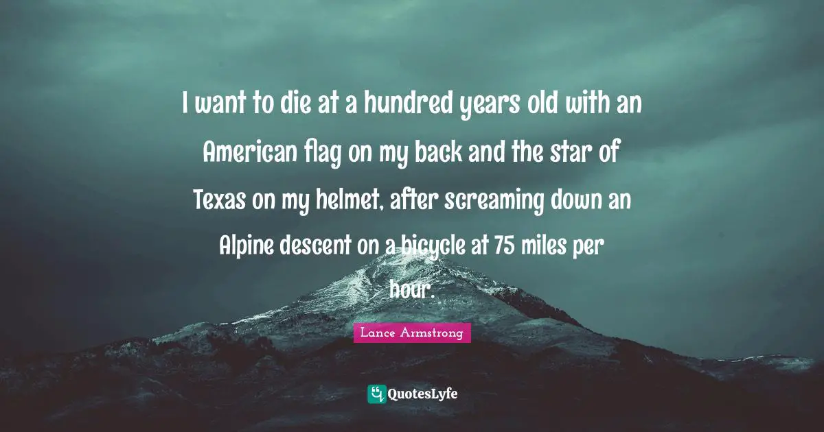 Lance Armstrong Quotes: "I want to die at a hundred years old with an American flag on my back and the star of Texas on my helmet, after screaming down an Alpine descent on a bicycle at 75 miles per hour."