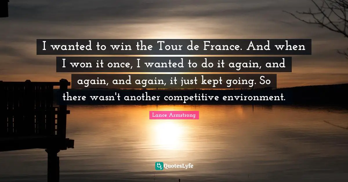 I wanted to win the Tour de France. And when I won it once, I wanted to do it again, and again, and again, it just kept going. So there wasn't another competitive environment.