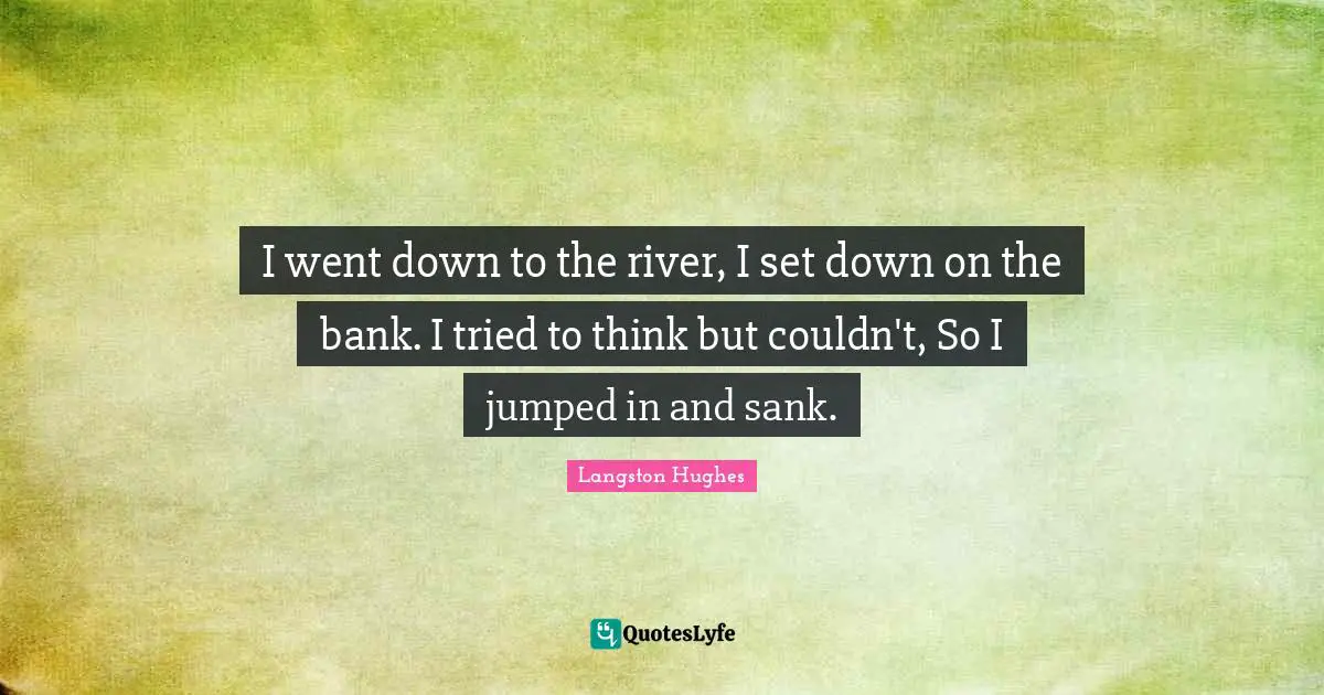 I went down to the river, I set down on the bank. I tried to think but couldn't, So I jumped in and sank.
