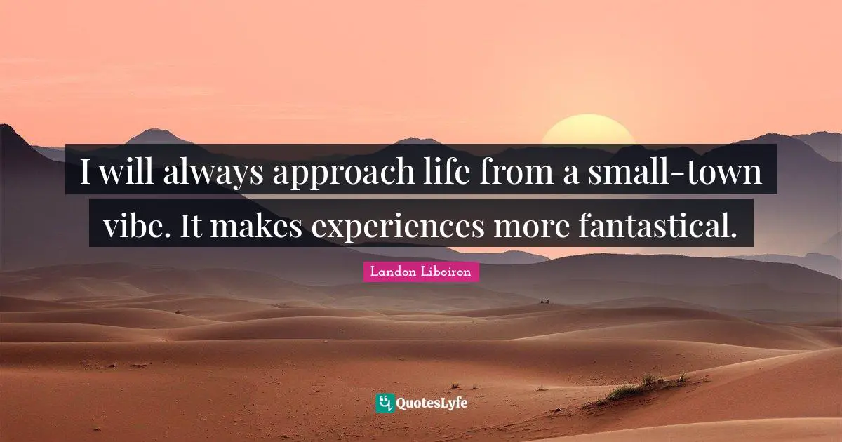 I will always approach life from a small-town vibe. It makes experiences more fantastical.