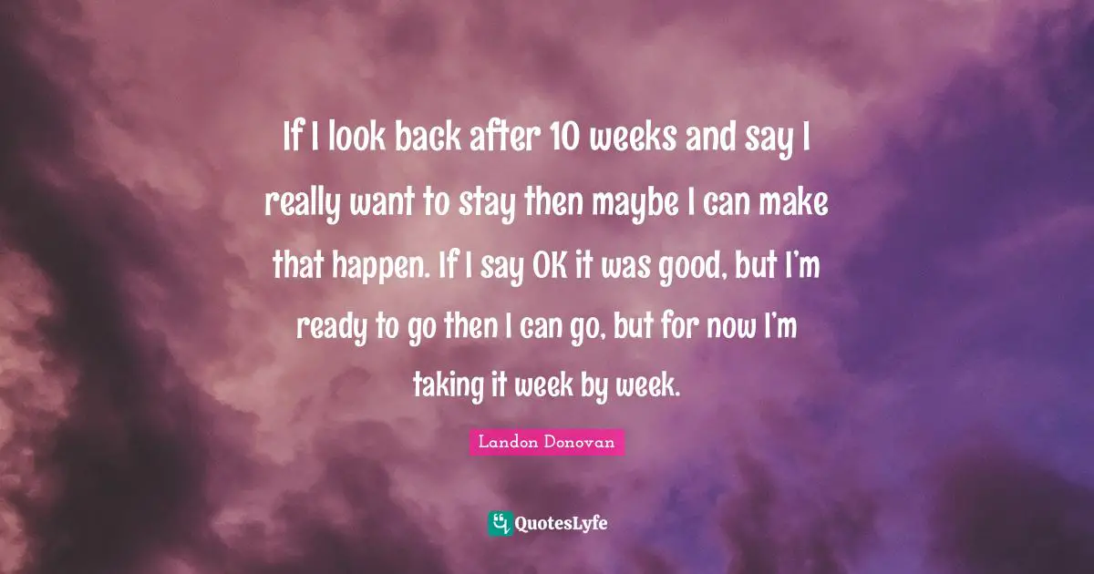 If I look back after 10 weeks and say I really want to stay then maybe I can make that happen. If I say OK it was good, but I’m ready to go then I can go, but for now I’m taking it week by week.
