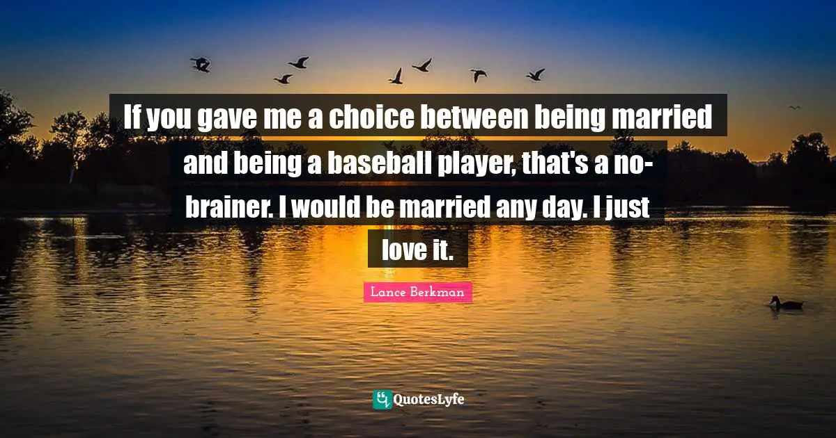If you gave me a choice between being married and being a baseball player, that's a no-brainer. I would be married any day. I just love it.