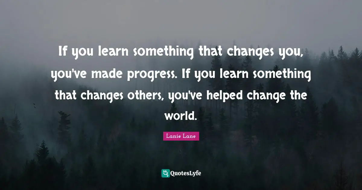 If you learn something that changes you, you've made progress. If you learn something that changes others, you've helped change the world.