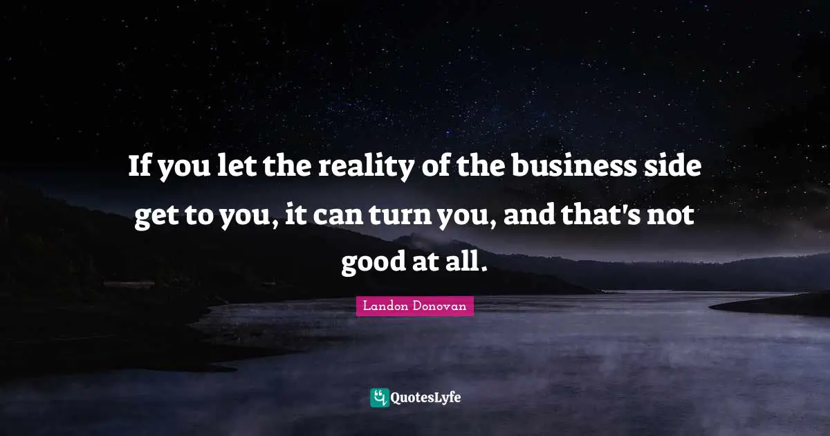 If you let the reality of the business side get to you, it can turn you, and that's not good at all.