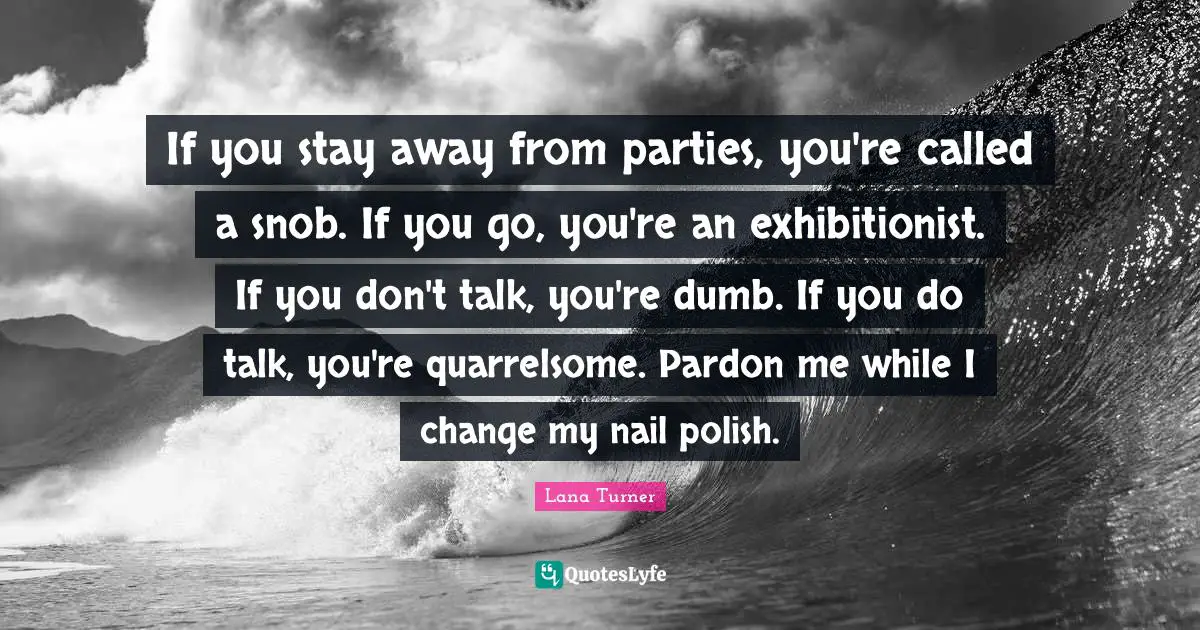 If you stay away from parties, you're called a snob. If you go, you're an exhibitionist. If you don't talk, you're dumb. If you do talk, you're quarrelsome. Pardon me while I change my nail polish.