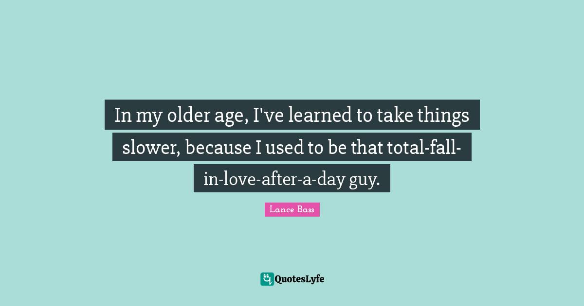 In my older age, I've learned to take things slower, because I used to be that total-fall-in-love-after-a-day guy.