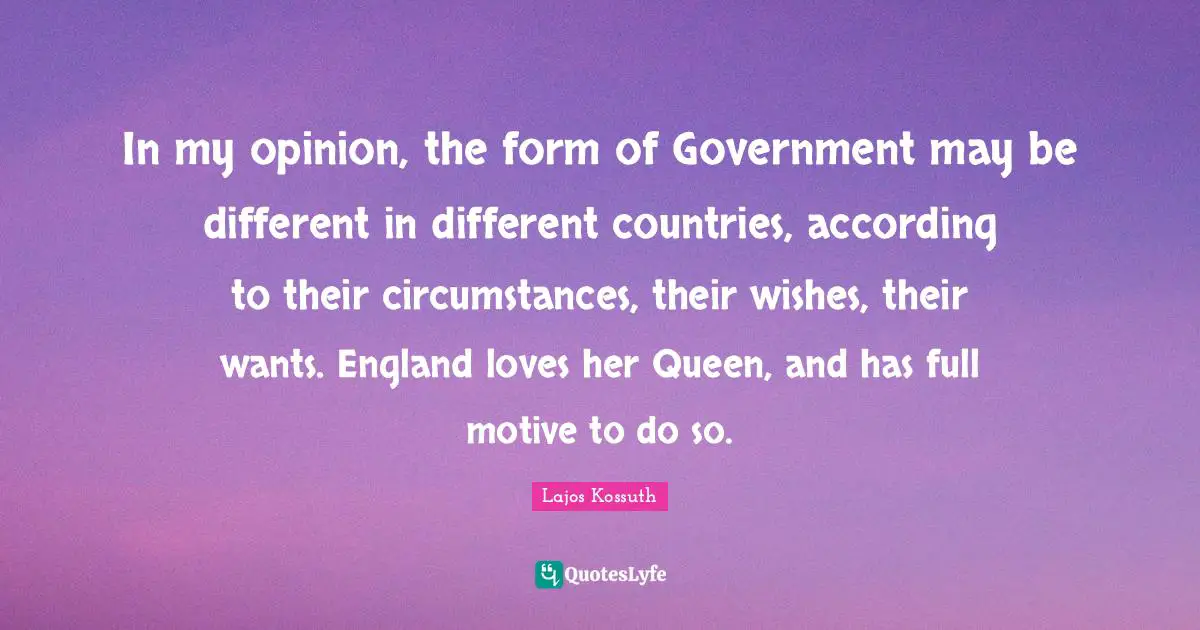 Kossuth Quotes: "In my opinion, the form of Government may be different in different countries, according to their circumstances, their wishes, their wants. England loves her Queen, and has full motive to do so."
