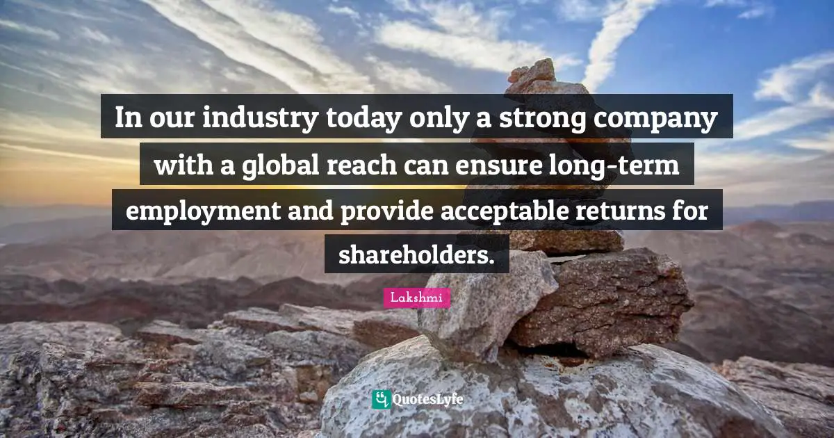 In our industry today only a strong company with a global reach can ensure long-term employment and provide acceptable returns for shareholders.