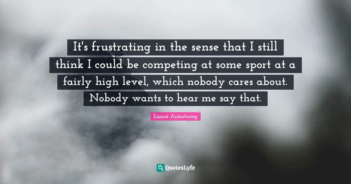 It's frustrating in the sense that I still think I could be competing at some sport at a fairly high level, which nobody cares about. Nobody wants to hear me say that.
