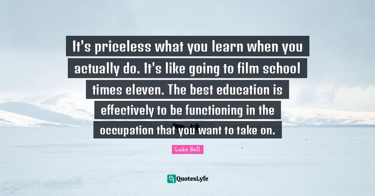 It's priceless what you learn when you actually do. It's like going to film school times eleven. The best education is effectively to be functioning in the occupation that you want to take on.