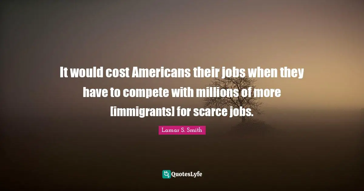 It would cost Americans their jobs when they have to compete with millions of more [immigrants] for scarce jobs.