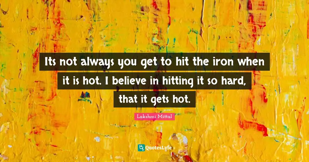 Lakshmi Mittal Quotes: "Its not always you get to hit the iron when it is hot. I believe in hitting it so hard, that it gets hot."