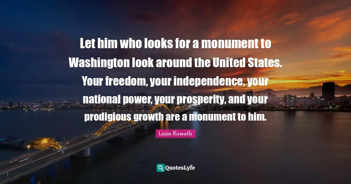 Let him who looks for a monument to Washington look around the United States. Your freedom, your independence, your national power, your prosperity, and your prodigious growth are a monument to him.