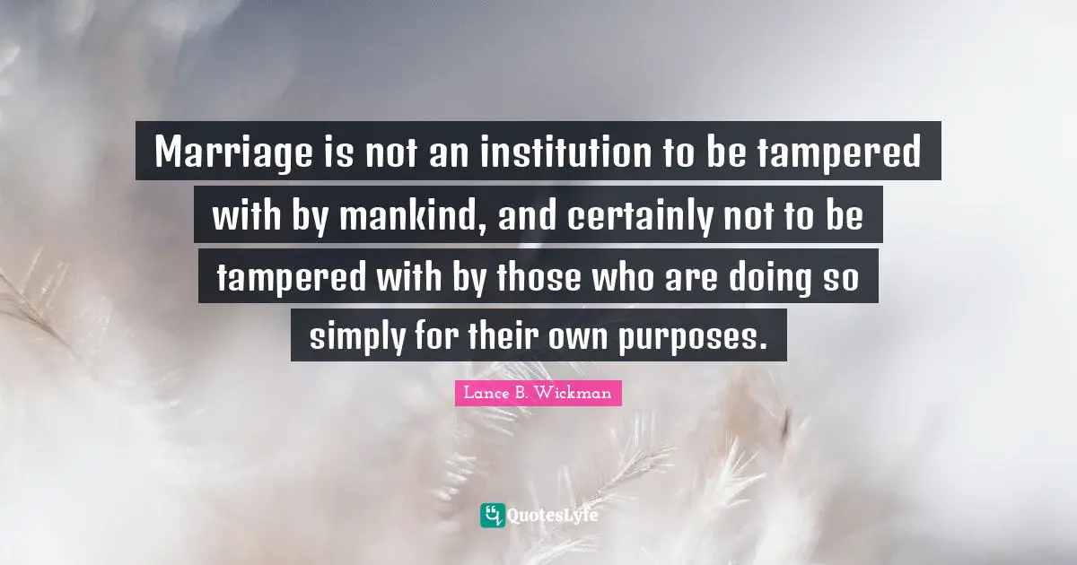 Marriage is not an institution to be tampered with by mankind, and certainly not to be tampered with by those who are doing so simply for their own purposes.