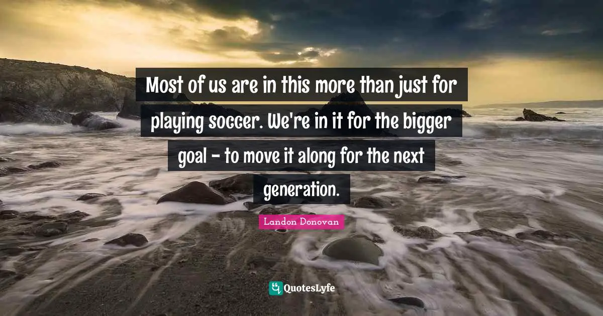 Most of us are in this more than just for playing soccer. We're in it for the bigger goal - to move it along for the next generation.