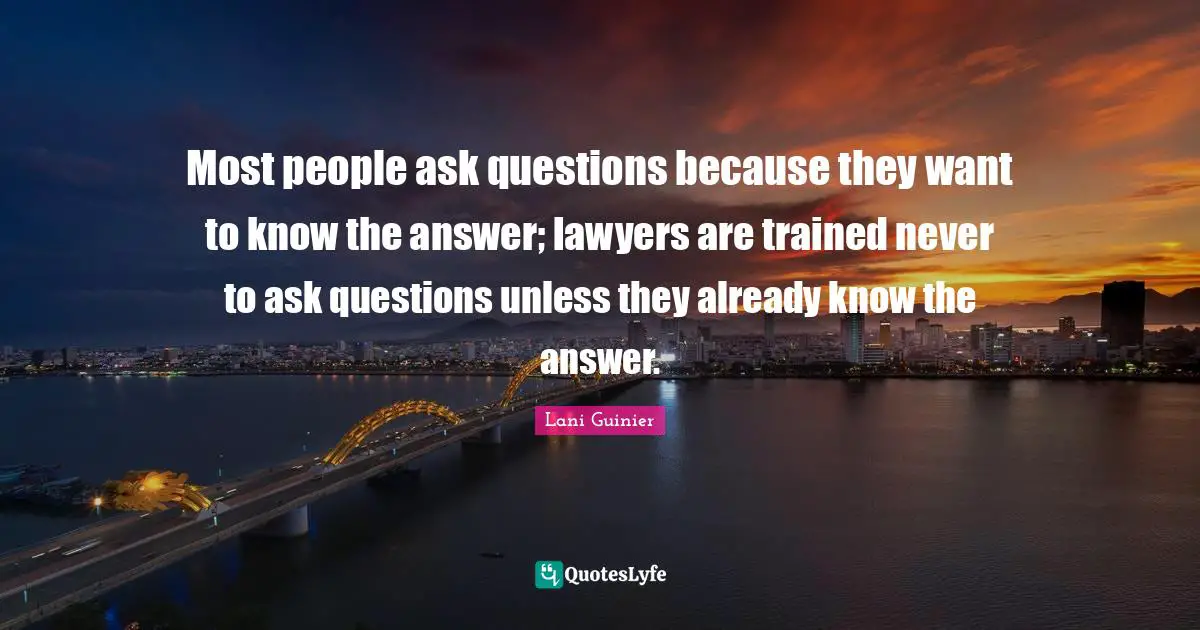 Most people ask questions because they want to know the answer; lawyers are trained never to ask questions unless they already know the answer.