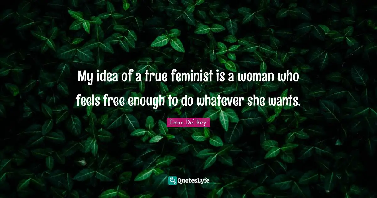 My idea of a true feminist is a woman who feels free enough to do whatever she wants.