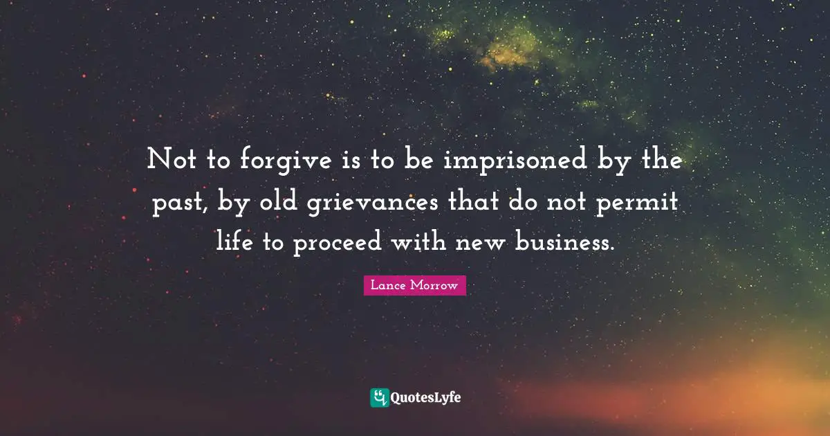 Not to forgive is to be imprisoned by the past, by old grievances that do not permit life to proceed with new business.