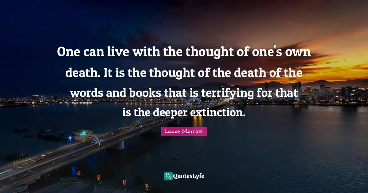 One can live with the thought of one's own death. It is the thought of the death of the words and books that is terrifying for that is the deeper extinction.