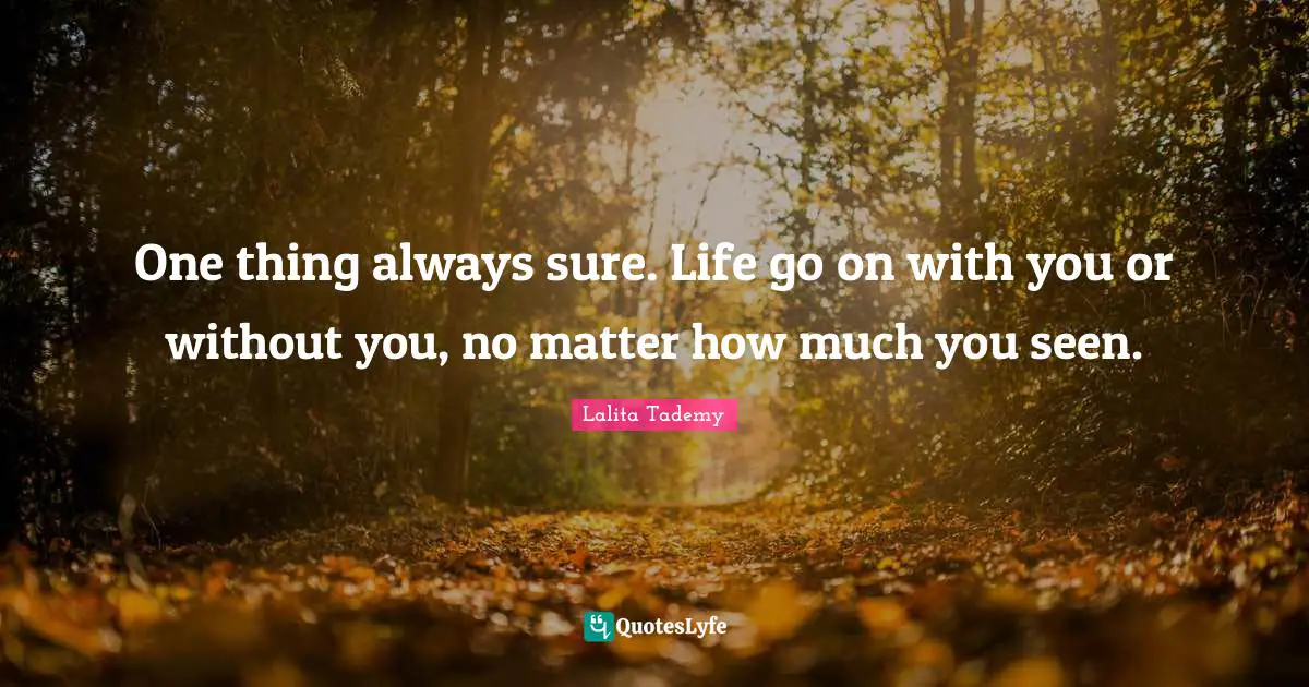 One thing always sure. Life go on with you or without you, no matter how much you seen.