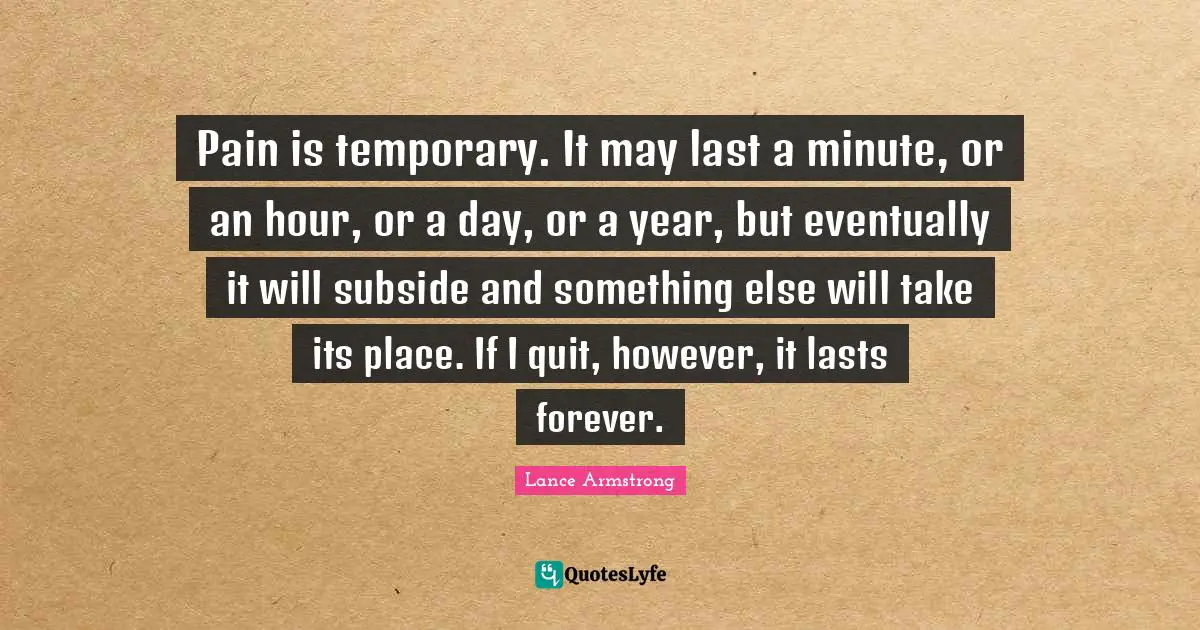 Lance Armstrong Quotes: Pain is temporary. It may last a minute, or an hour, or a day, or a year, but eventually it will subside and something else will take its place. If I quit, however, it lasts forever.