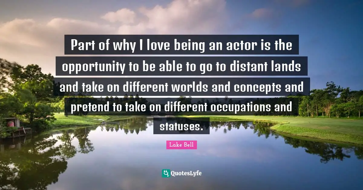 Part of why I love being an actor is the opportunity to be able to go to distant lands and take on different worlds and concepts and pretend to take on different occupations and statuses.