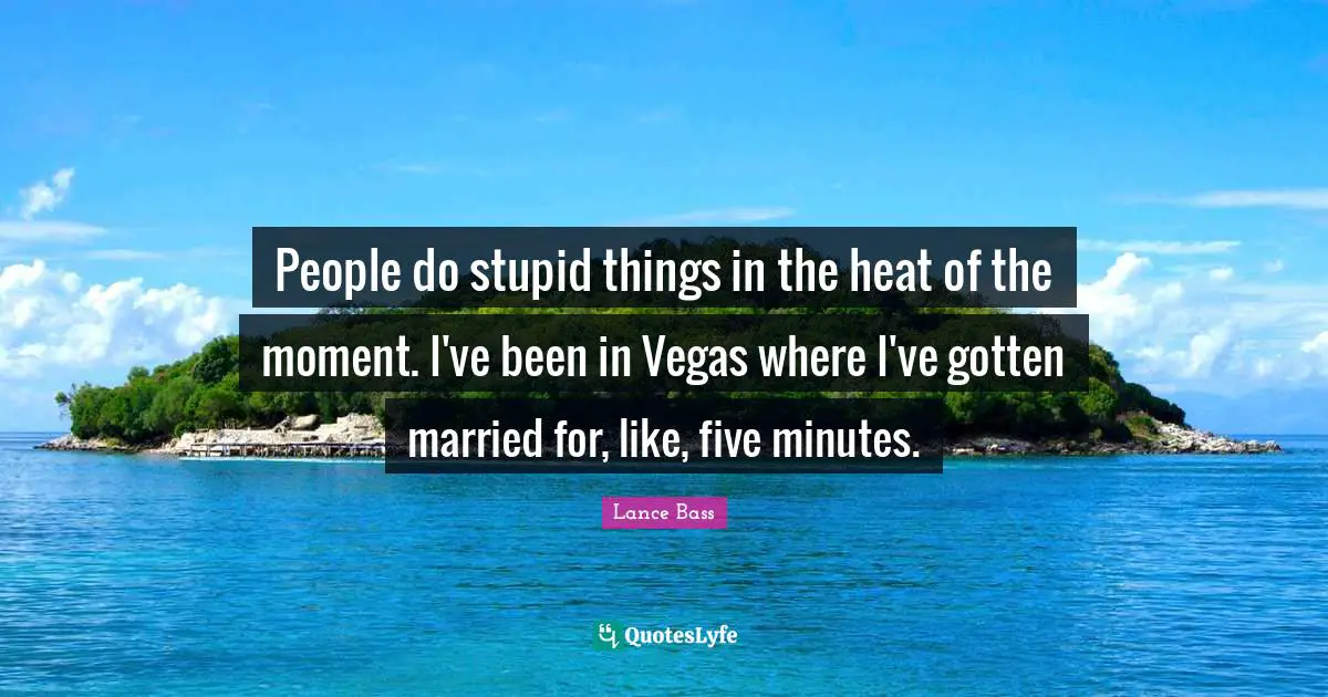 People do stupid things in the heat of the moment. I've been in Vegas where I've gotten married for, like, five minutes.
