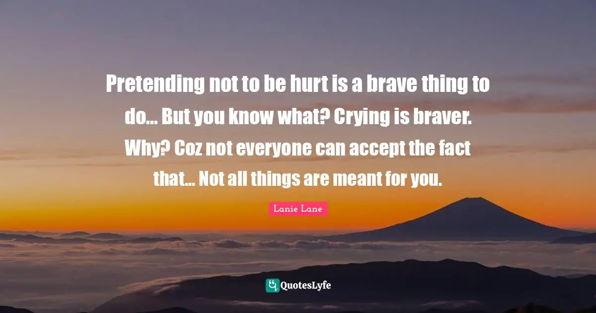 Pretending not to be hurt is a brave thing to do... But you know what? Crying is braver. Why? Coz not everyone can accept the fact that... Not all things are meant for you.
