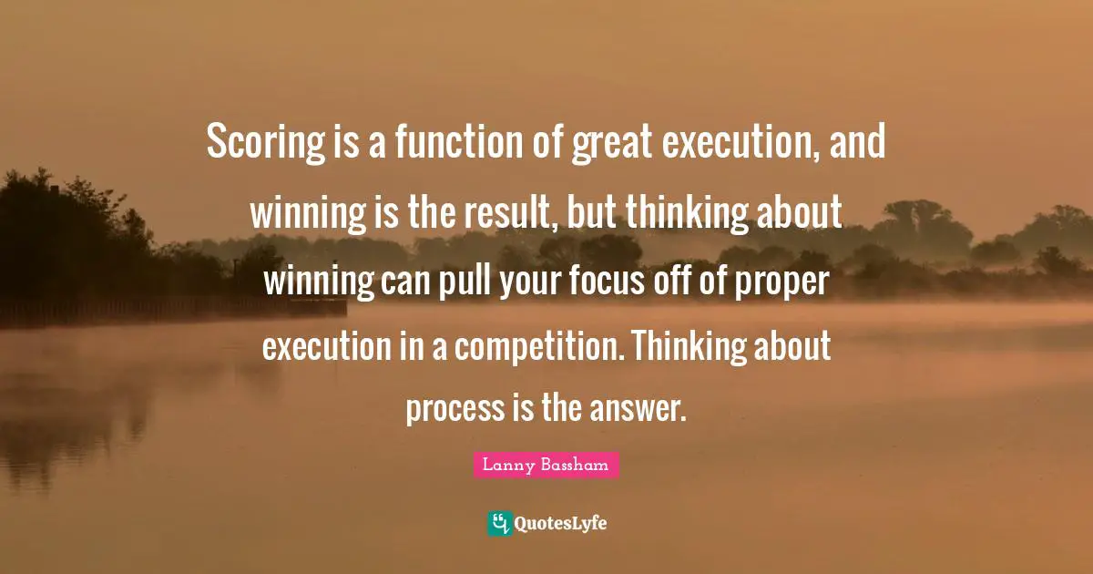 Scoring is a function of great execution, and winning is the result, but thinking about winning can pull your focus off of proper execution in a competition. Thinking about process is the answer.