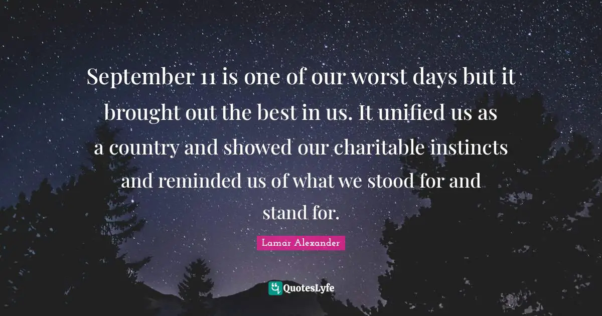 September 11 is one of our worst days but it brought out the best in us. It unified us as a country and showed our charitable instincts and reminded us of what we stood for and stand for.