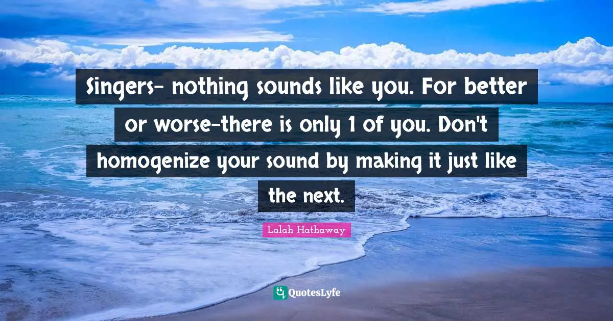 Singers- nothing sounds like you. For better or worse-there is only 1 of you. Don't homogenize your sound by making it just like the next.