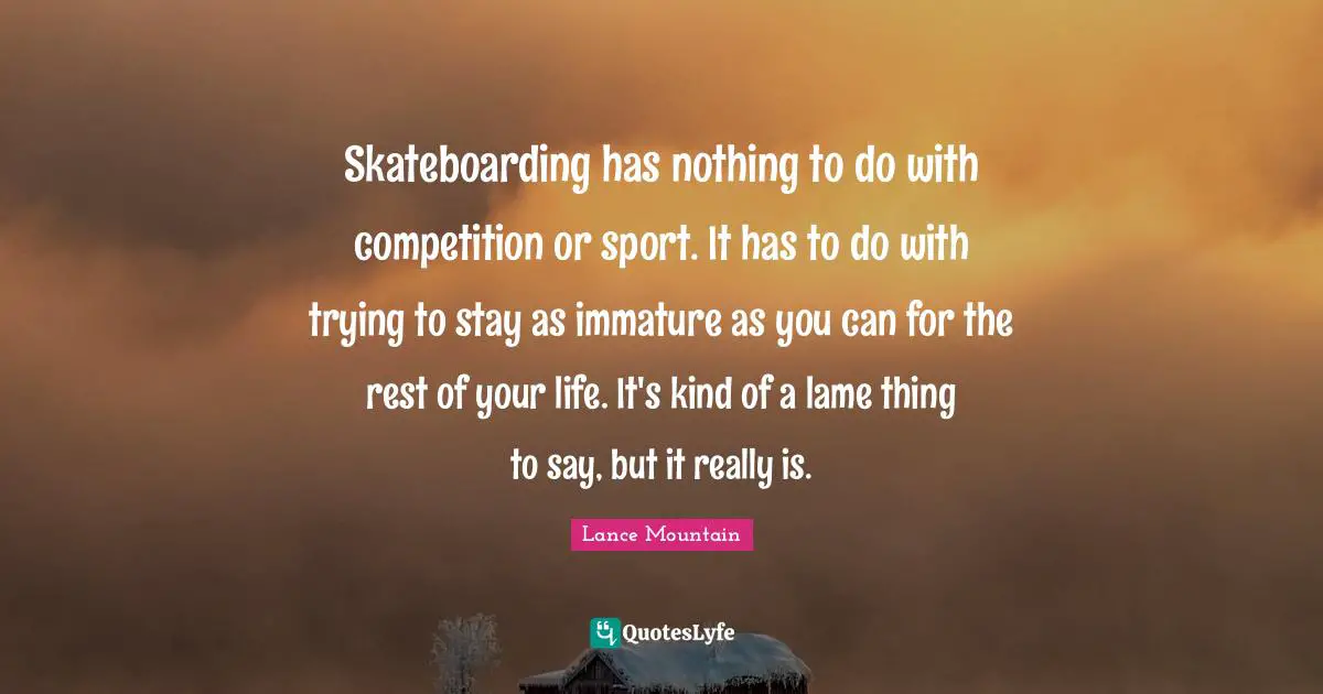 Skateboarding has nothing to do with competition or sport. It has to do with trying to stay as immature as you can for the rest of your life. It's kind of a lame thing to say, but it really is.