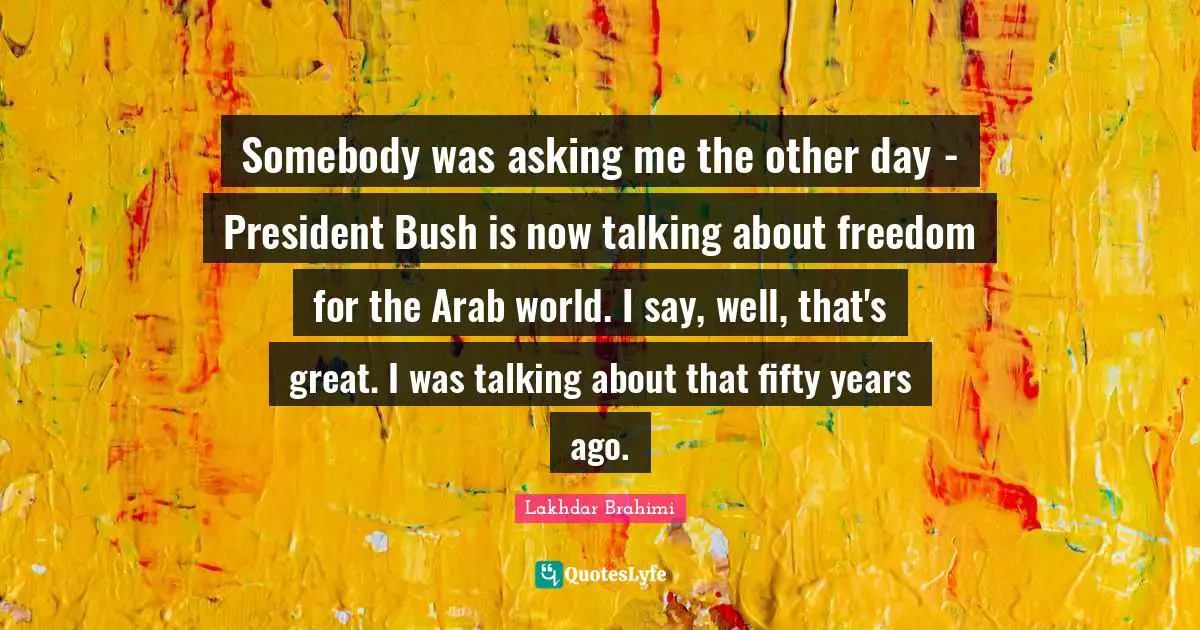 Somebody was asking me the other day - President Bush is now talking about freedom for the Arab world. I say, well, that's great. I was talking about that fifty years ago.