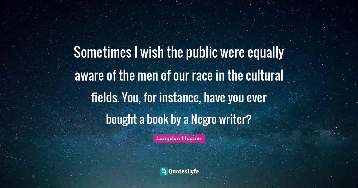 Sometimes I wish the public were equally aware of the men of our race in the cultural fields. You, for instance, have you ever bought a book by a Negro writer?