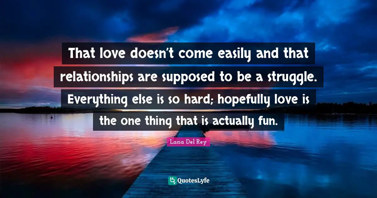 That love doesn’t come easily and that relationships are supposed to be a struggle. Everything else is so hard; hopefully love is the one thing that is actually fun.