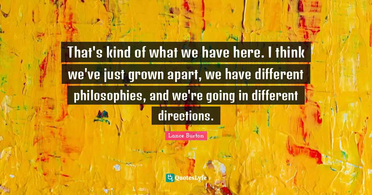 That's kind of what we have here. I think we've just grown apart, we have different philosophies, and we're going in different directions.