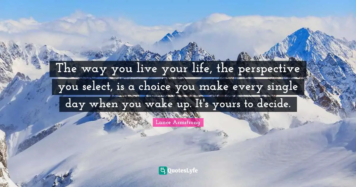 The way you live your life, the perspective you select, is a choice you make every single day when you wake up. It's yours to decide.