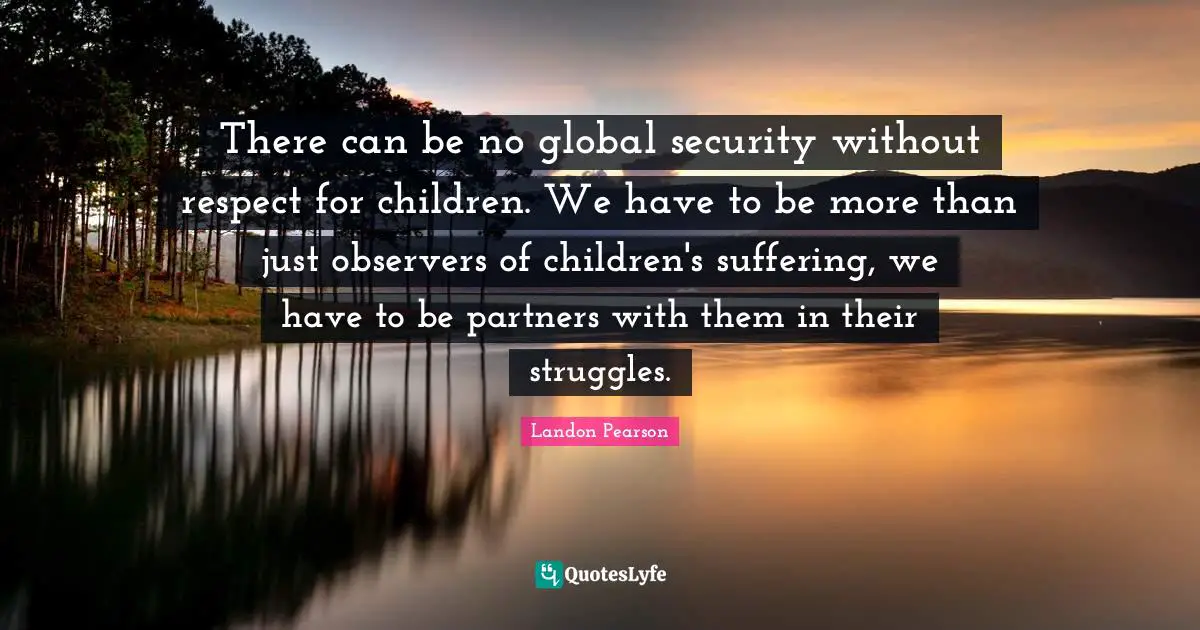 There can be no global security without respect for children. We have to be more than just observers of children's suffering, we have to be partners with them in their struggles.