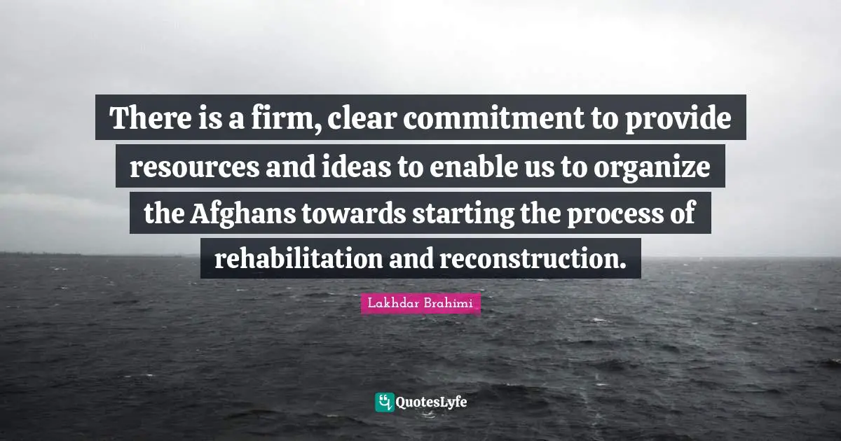 Rehabilitation Quotes: "There is a firm, clear commitment to provide resources and ideas to enable us to organize the Afghans towards starting the process of rehabilitation and reconstruction."