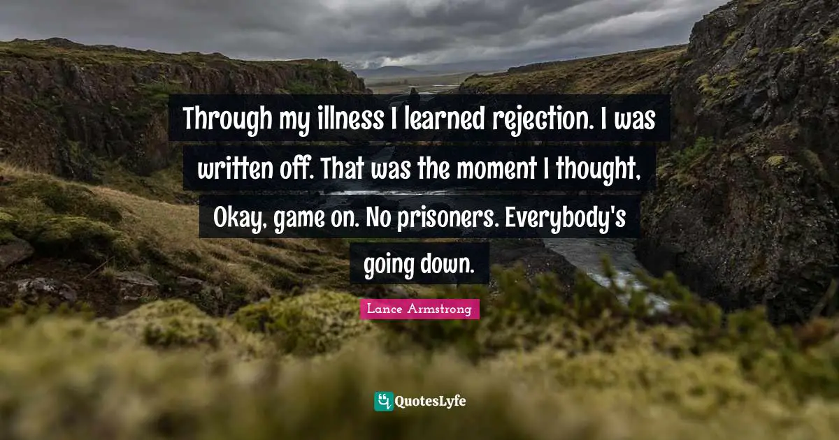 Through my illness I learned rejection. I was written off. That was the moment I thought, Okay, game on. No prisoners. Everybody's going down.