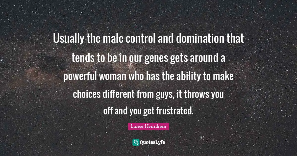 Usually the male control and domination that tends to be in our genes gets around a powerful woman who has the ability to make choices different from guys, it throws you off and you get frustrated.