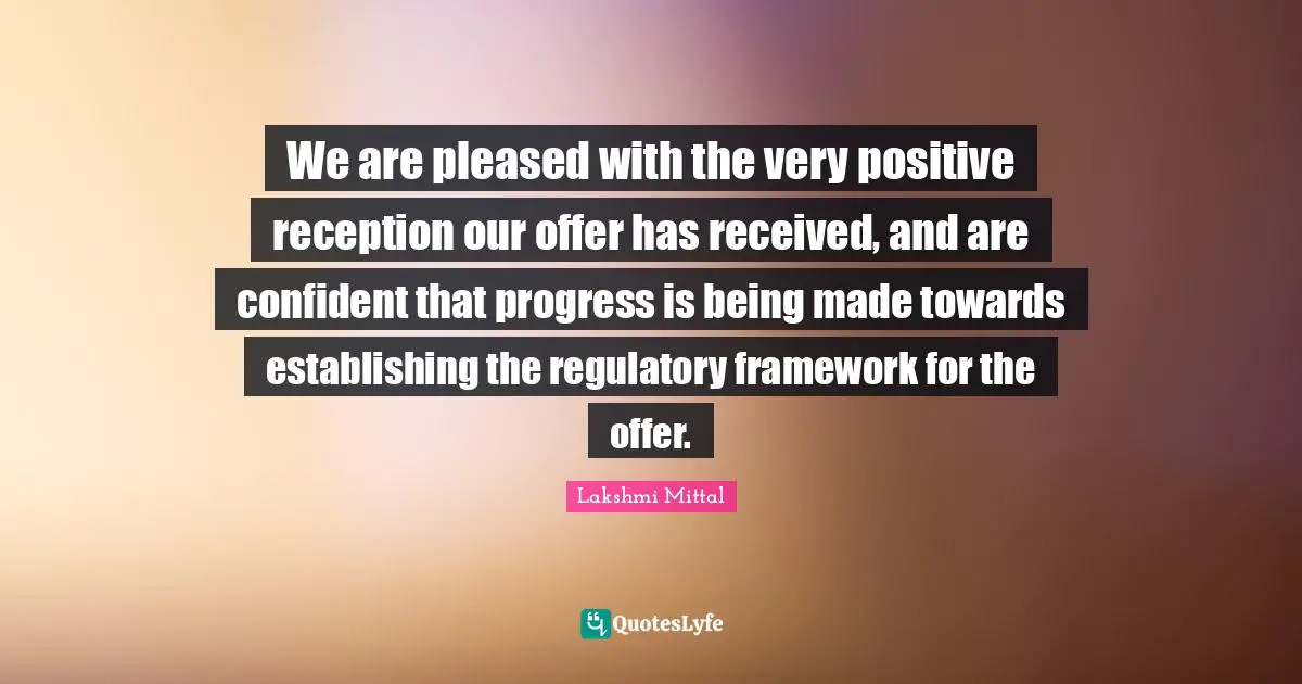 Lakshmi Mittal Quotes: "We are pleased with the very positive reception our offer has received, and are confident that progress is being made towards establishing the regulatory framework for the offer."