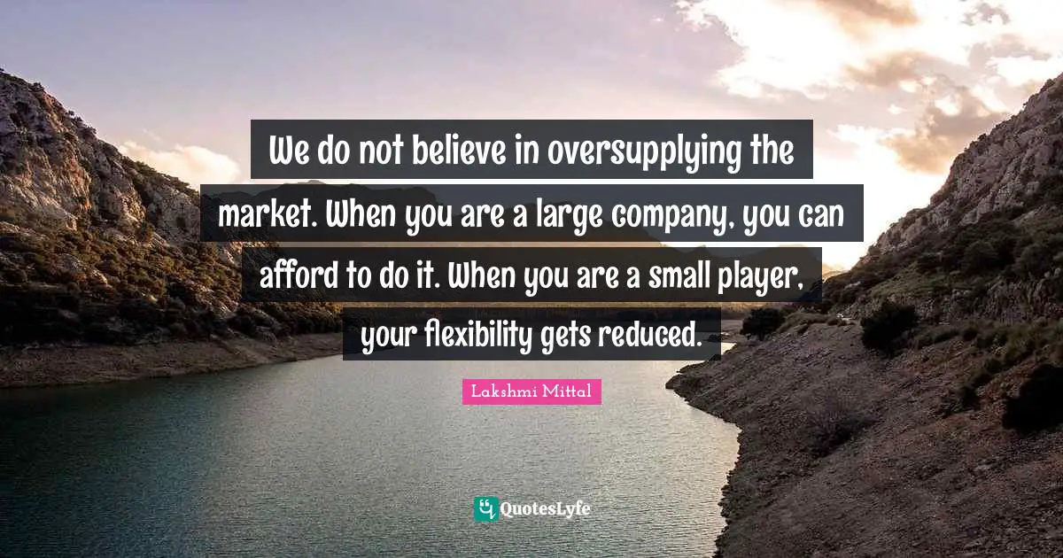 Lakshmi Mittal Quotes: "We do not believe in oversupplying the market. When you are a large company, you can afford to do it. When you are a small player, your flexibility gets reduced."