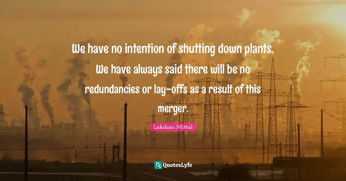 Lakshmi Mittal Quotes: "We have no intention of shutting down plants. We have always said there will be no redundancies or lay-offs as a result of this merger."