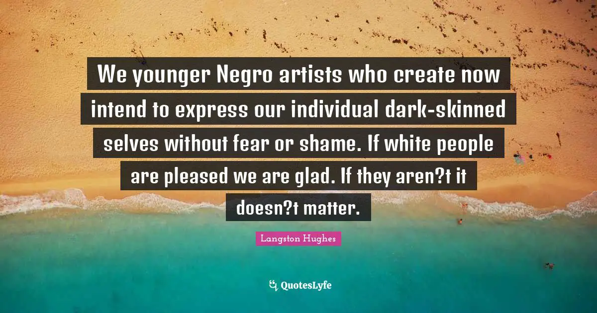 We younger Negro artists who create now intend to express our individual dark-skinned selves without fear or shame. If white people are pleased we are glad. If they aren?t it doesn?t matter.